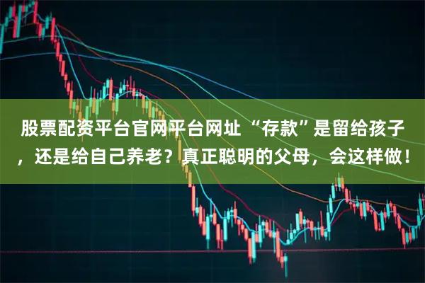 股票配资平台官网平台网址 “存款”是留给孩子，还是给自己养老？真正聪明的父母，会这样做！