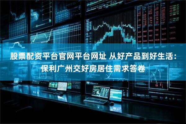 股票配资平台官网平台网址 从好产品到好生活：保利广州交好房居住需求答卷