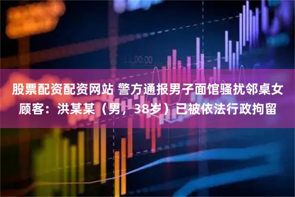 股票配资配资网站 警方通报男子面馆骚扰邻桌女顾客：洪某某（男，38岁）已被依法行政拘留