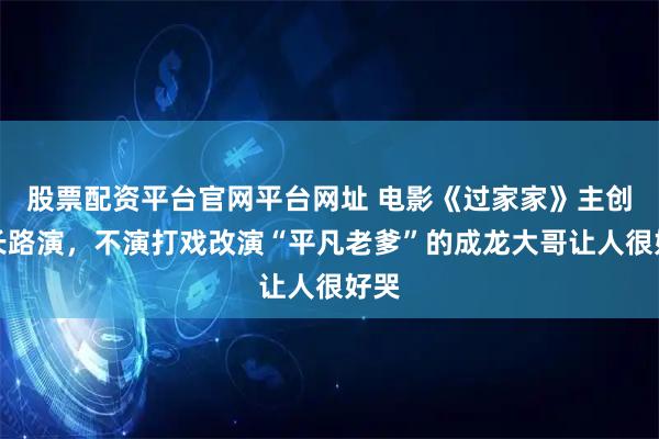 股票配资平台官网平台网址 电影《过家家》主创来长路演，不演打戏改演“平凡老爹”的成龙大哥让人很好哭