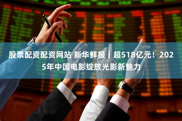 股票配资配资网站 新华鲜报｜超518亿元！2025年中国电影绽放光影新魅力