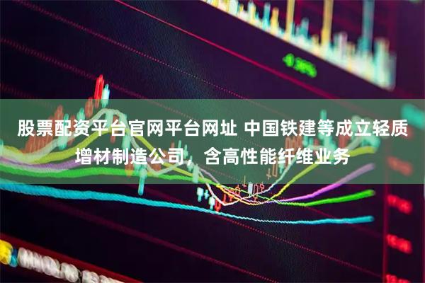 股票配资平台官网平台网址 中国铁建等成立轻质增材制造公司，含高性能纤维业务