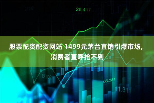 股票配资配资网站 1499元茅台直销引爆市场, 消费者直呼抢不到