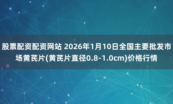 股票配资配资网站 2026年1月10日全国主要批发市场黄芪片(黄芪片直径0.8-1.0cm)价格行情
