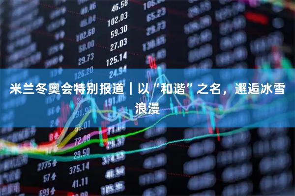 米兰冬奥会特别报道｜以“和谐”之名，邂逅冰雪浪漫