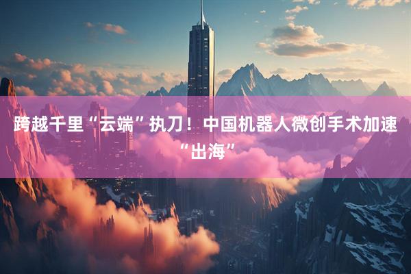 跨越千里“云端”执刀！中国机器人微创手术加速“出海”