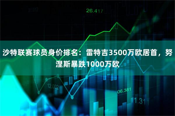 沙特联赛球员身价排名：雷特吉3500万欧居首，努涅斯暴跌1000万欧