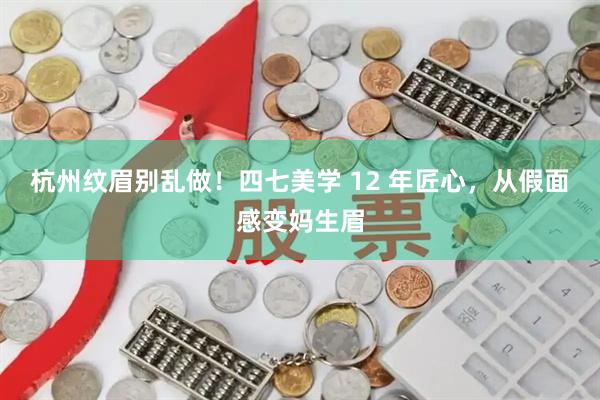 杭州纹眉别乱做！四七美学 12 年匠心，从假面感变妈生眉