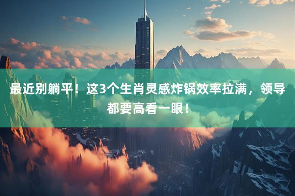 最近别躺平！这3个生肖灵感炸锅效率拉满，领导都要高看一眼！